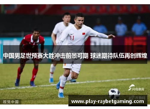 中国男足世预赛大胜冲击前景可期 球迷期待队伍再创辉煌