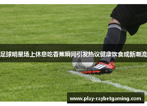 足球明星场上休息吃香蕉瞬间引发热议健康饮食成新潮流