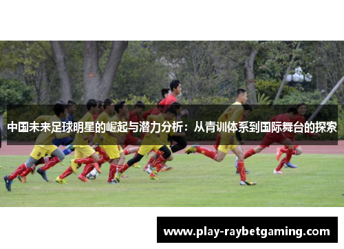 中国未来足球明星的崛起与潜力分析：从青训体系到国际舞台的探索