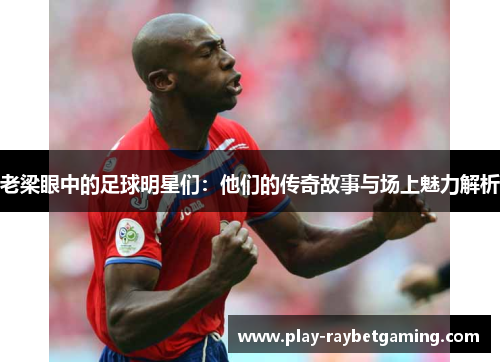 老梁眼中的足球明星们：他们的传奇故事与场上魅力解析