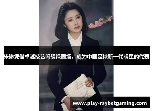 朱琳凭借卓越技艺闪耀绿茵场，成为中国足球新一代明星的代表