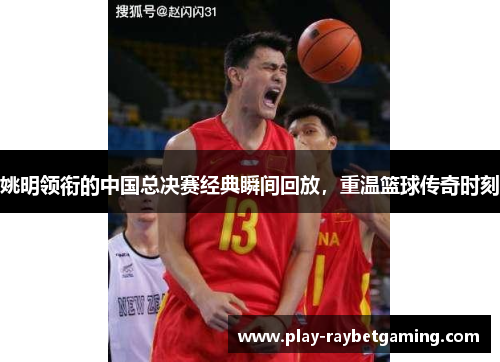 姚明领衔的中国总决赛经典瞬间回放，重温篮球传奇时刻