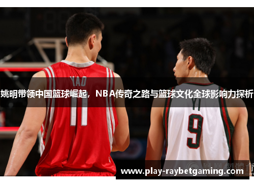 姚明带领中国篮球崛起，NBA传奇之路与篮球文化全球影响力探析
