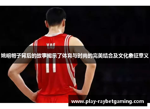 姚明帽子背后的故事揭示了体育与时尚的完美结合及文化象征意义