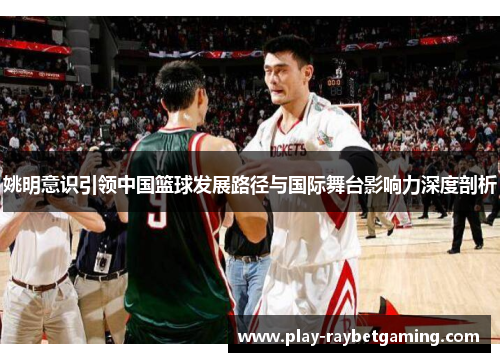 姚明意识引领中国篮球发展路径与国际舞台影响力深度剖析