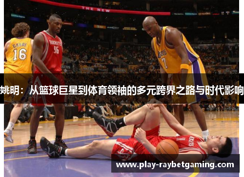 姚明：从篮球巨星到体育领袖的多元跨界之路与时代影响