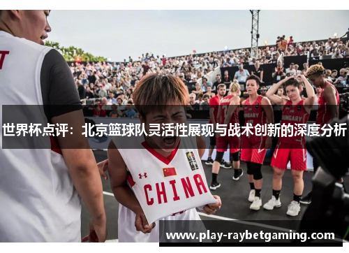 世界杯点评：北京篮球队灵活性展现与战术创新的深度分析
