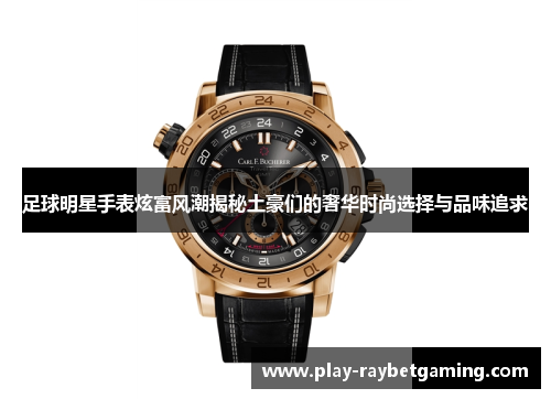 足球明星手表炫富风潮揭秘土豪们的奢华时尚选择与品味追求
