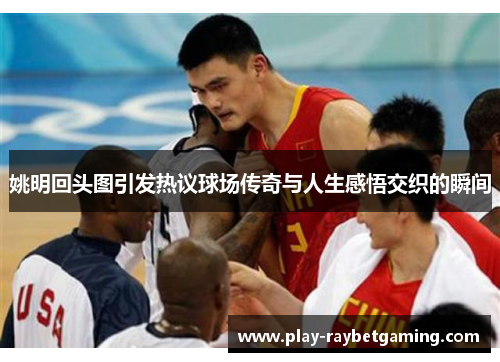 姚明回头图引发热议球场传奇与人生感悟交织的瞬间